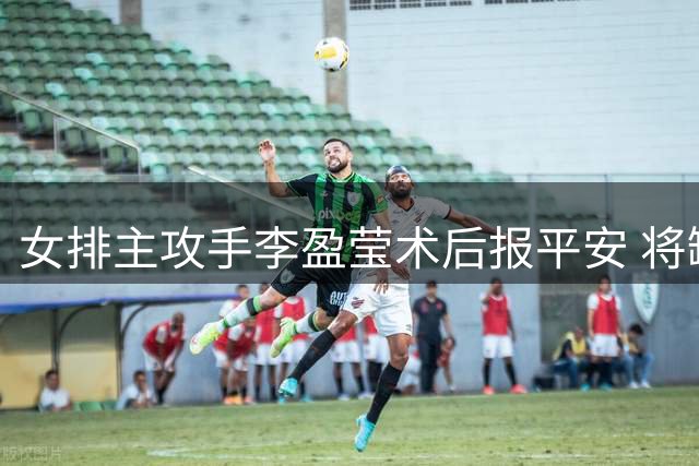 女排主攻手李盈莹术后报平安 将缺席今年两项重要国际赛事